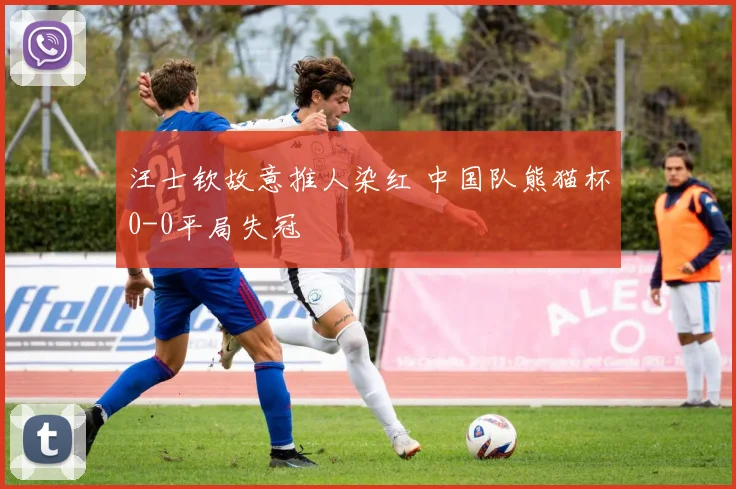 汪士钦故意推人染红 中国队熊猫杯0-0平局失冠