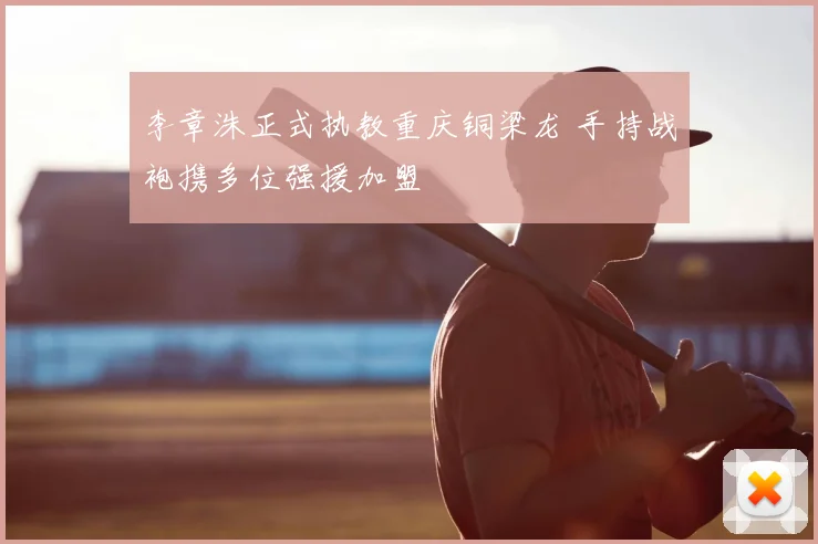 李章洙正式执教重庆铜梁龙 手持战袍携多位强援加盟