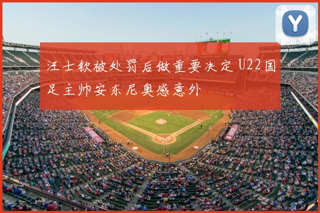 汪士钦被处罚后做重要决定 U22国足主帅安东尼奥感意外
