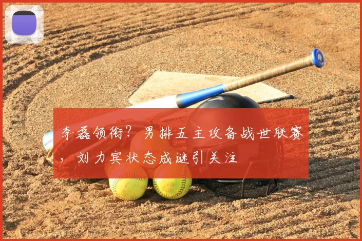李磊领衔？男排五主攻备战世联赛，刘力宾状态成谜引关注